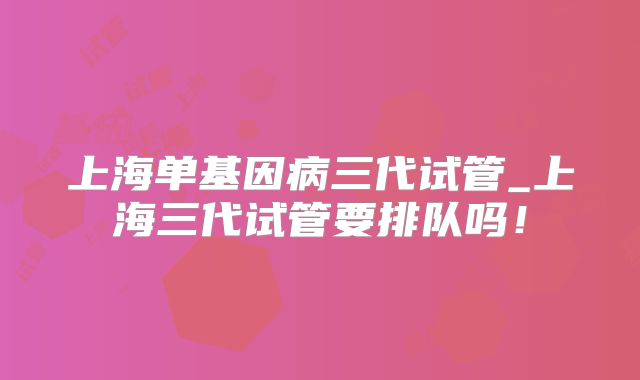 上海单基因病三代试管_上海三代试管要排队吗！