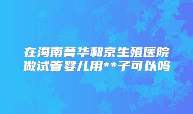 在海南菁华和京生殖医院做试管婴儿用**子可以吗