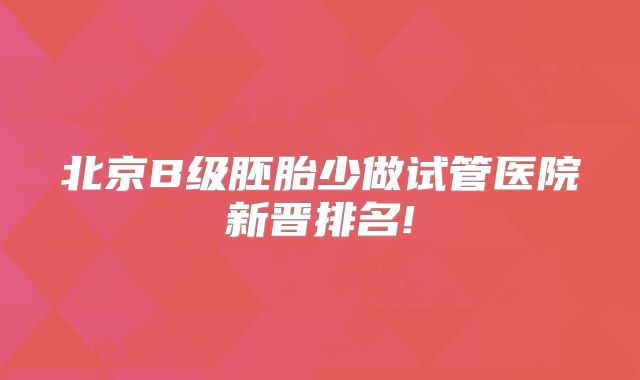 北京B级胚胎少做试管医院新晋排名!