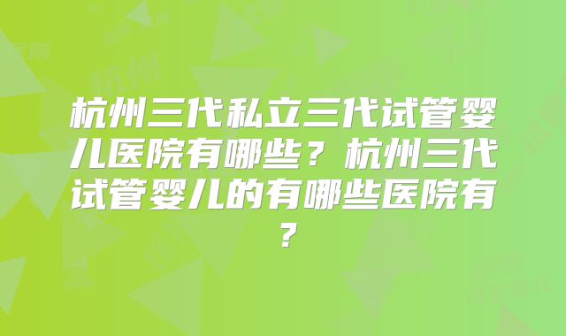 杭州三代私立三代试管婴儿医院有哪些？杭州三代试管婴儿的有哪些医院有？