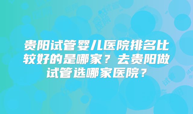 贵阳试管婴儿医院排名比较好的是哪家？去贵阳做试管选哪家医院？