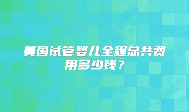 美国试管婴儿全程总共费用多少钱?
