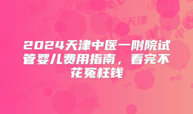 2024天津中医一附院试管婴儿费用指南，看完不花冤枉钱