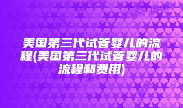 美国第三代试管婴儿的流程(美国第三代试管婴儿的流程和费用)