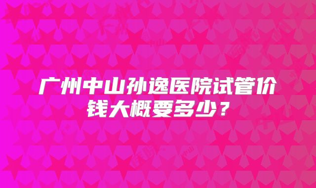 广州中山孙逸医院试管价钱大概要多少？