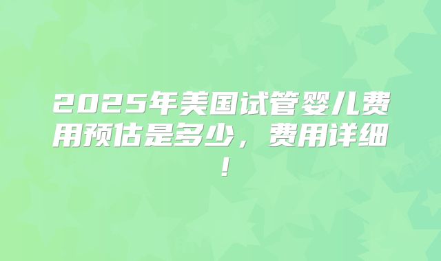 2025年美国试管婴儿费用预估是多少,费用详细!