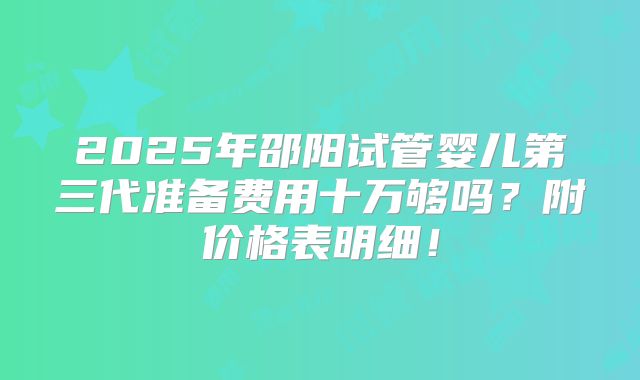 2025年邵阳试管婴儿第三代准备费用十万够吗？附价格表明细！