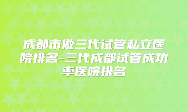 成都市做三代试管私立医院排名-三代成都试管成功率医院排名