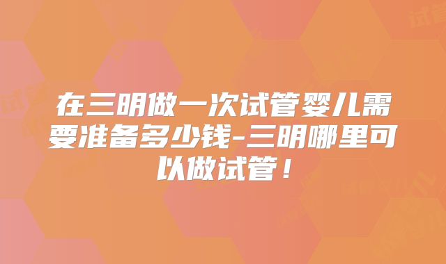 在三明做一次试管婴儿需要准备多少钱-三明哪里可以做试管!