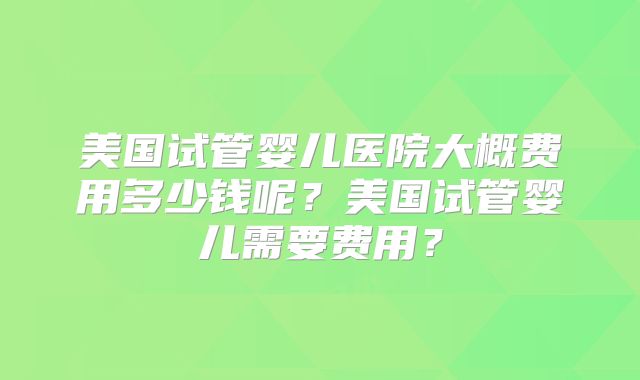 美国试管婴儿医院大概费用多少钱呢？美国试管婴儿需要费用？