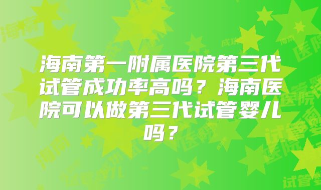 海南第一附属医院第三代试管成功率高吗？海南医院可以做第三代试管婴儿吗？