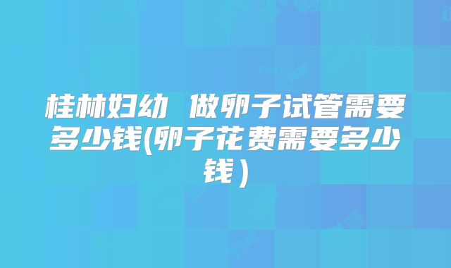 桂林妇幼 做卵子试管需要多少钱(卵子花费需要多少钱）