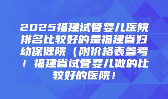 2025福建试管婴儿医院排名比较好的是福建省妇幼保健院（附价格表参考！福建省试管婴儿做的比较好的医院！