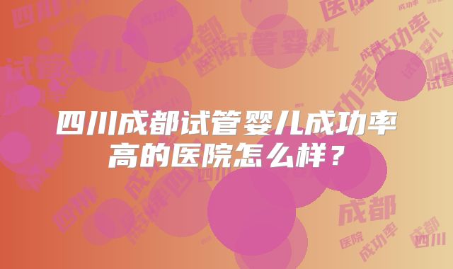 四川成都试管婴儿成功率高的医院怎么样？