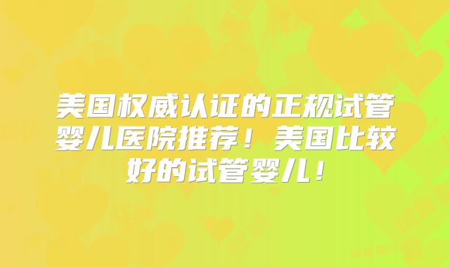 美国权威认证的正规试管婴儿医院推荐！美国比较好的试管婴儿！