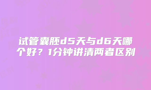 试管囊胚d5天与d6天哪个好？1分钟讲清两者区别