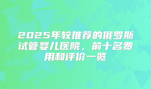 2025年较推荐的俄罗斯试管婴儿医院，前十名费用和评价一览