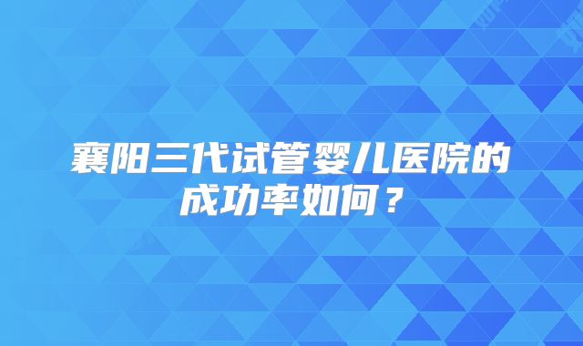 襄阳三代试管婴儿医院的成功率如何？