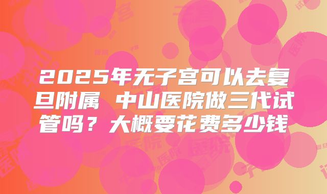2025年无子宫可以去复旦附属 中山医院做三代试管吗?大概要花费多少钱