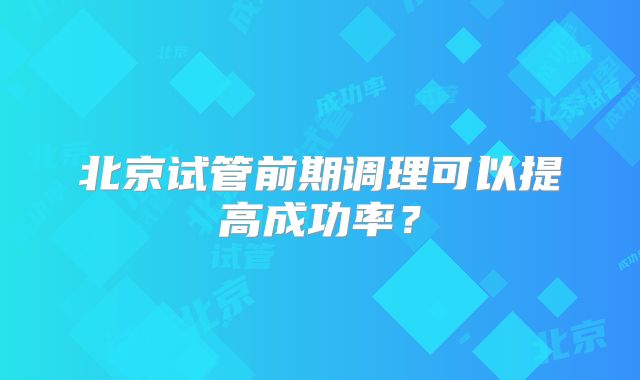 北京试管前期调理可以提高成功率？