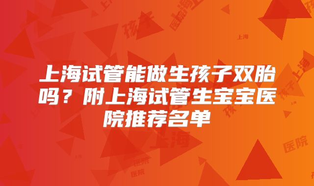 上海试管能做生孩子双胎吗？附上海试管生宝宝医院推荐名单
