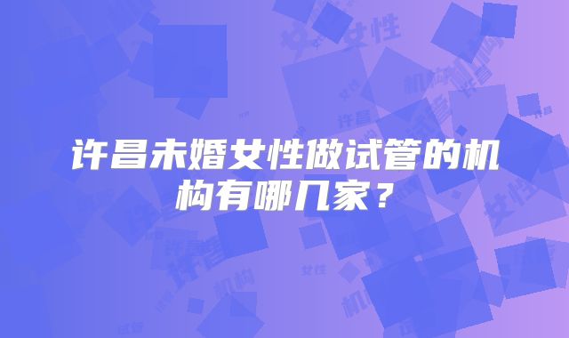 许昌未婚女性做试管的机构有哪几家?