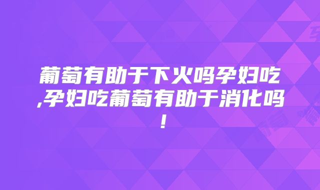葡萄有助于下火吗孕妇吃,孕妇吃葡萄有助于消化吗！