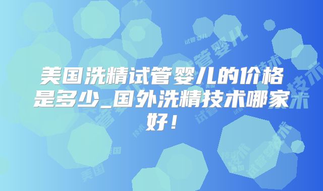 美国洗精试管婴儿的价格是多少_国外洗精技术哪家好！