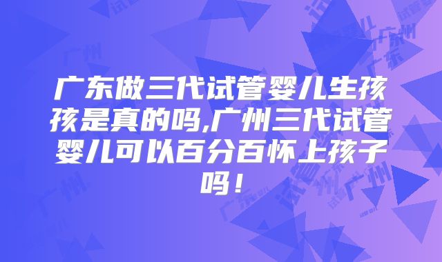 广东做三代试管婴儿生孩孩是真的吗,广州三代试管婴儿可以百分百怀上孩子吗！