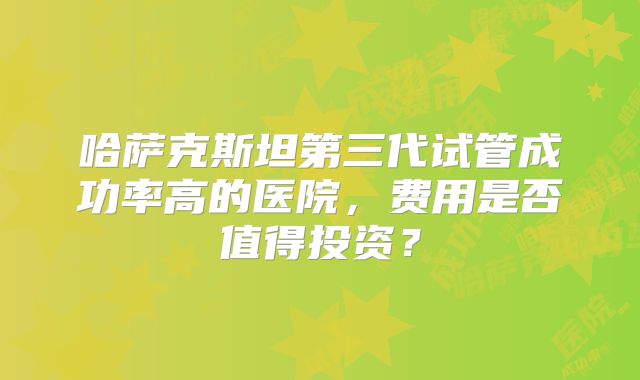 哈萨克斯坦第三代试管成功率高的医院，费用是否值得投资？