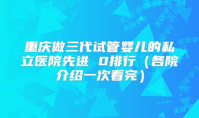 重庆做三代试管婴儿的私立医院先进 0排行（各院介绍一次看完）