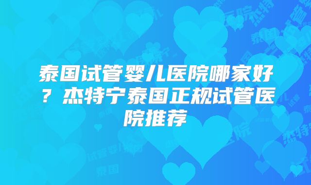 泰国试管婴儿医院哪家好？杰特宁泰国正规试管医院推荐