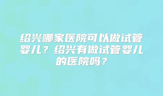 绍兴哪家医院可以做试管婴儿？绍兴有做试管婴儿的医院吗？