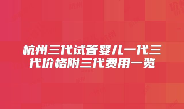 杭州三代试管婴儿一代三代价格附三代费用一览