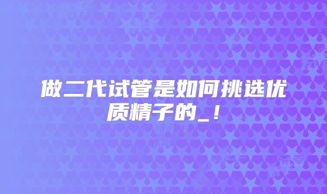 做二代试管是如何挑选优质精子的_！