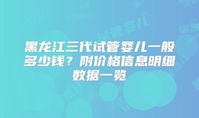 黑龙江三代试管婴儿一般多少钱？附价格信息明细数据一览