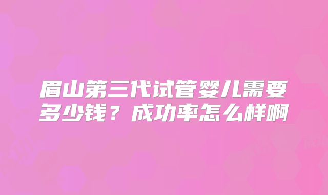 眉山第三代试管婴儿需要多少钱?成功率怎么样啊