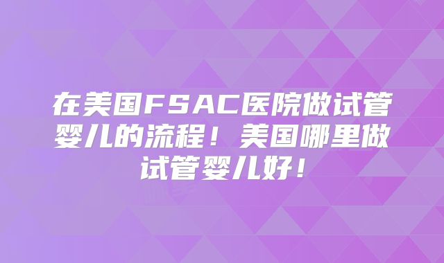 在美国FSAC医院做试管婴儿的流程！美国哪里做试管婴儿好！