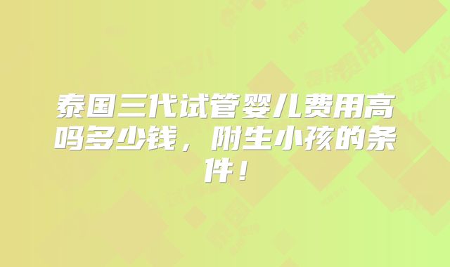 泰国三代试管婴儿费用高吗多少钱，附生小孩的条件！