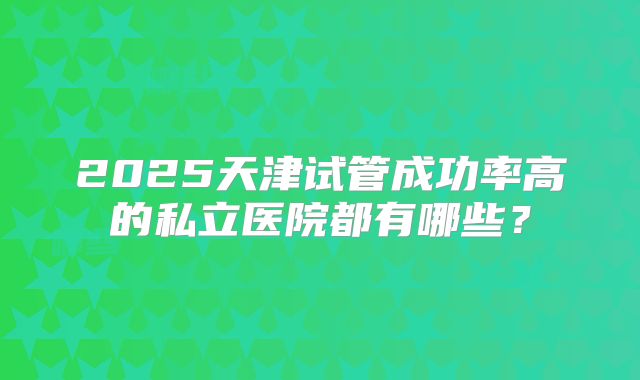 2025天津试管成功率高的私立医院都有哪些？