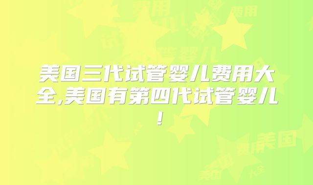 美国三代试管婴儿费用大全,美国有第四代试管婴儿！