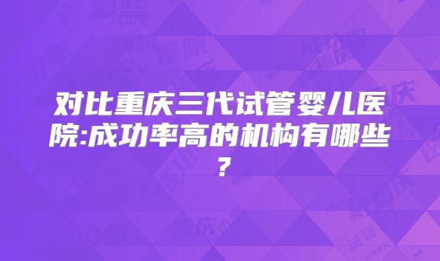 对比重庆三代试管婴儿医院:成功率高的机构有哪些？