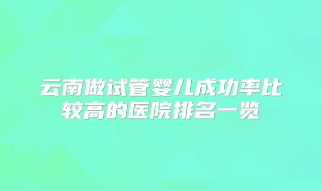 云南做试管婴儿成功率比较高的医院排名一览