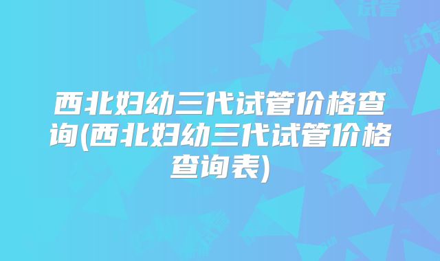 西北妇幼三代试管价格查询(西北妇幼三代试管价格查询表)