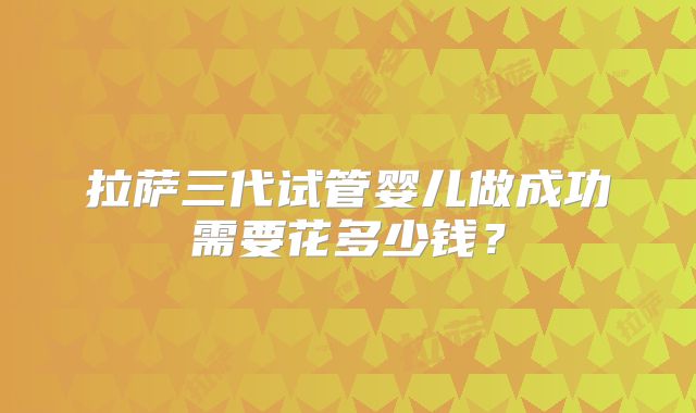 拉萨三代试管婴儿做成功需要花多少钱？