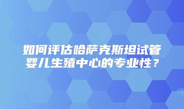 如何评估哈萨克斯坦试管婴儿生殖中心的专业性？