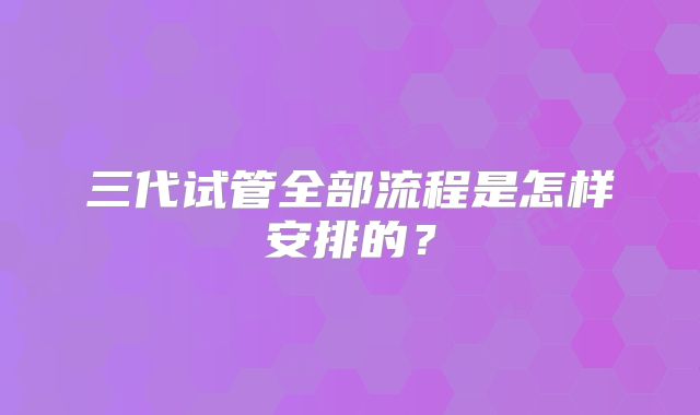 三代试管全部流程是怎样安排的？