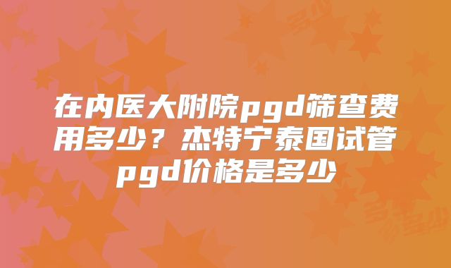 在内医大附院pgd筛查费用多少？杰特宁泰国试管pgd价格是多少