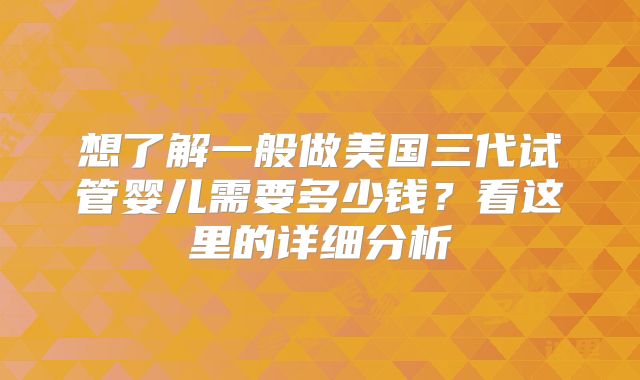 想了解一般做美国三代试管婴儿需要多少钱？看这里的详细分析