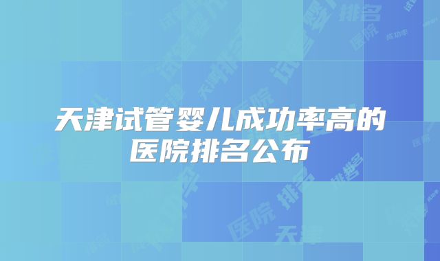 天津试管婴儿成功率高的医院排名公布